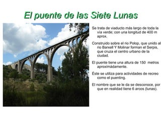 El puente de las Siete Lunas Se trata de viaducto más largo de toda la vía verde; con una longitud de 400 m aprox.  Construido sobre el rio Polop, que unido al rio Barxell Y Molinar forman el Serpis, que cruza el centro urbano de la ciudad. El puente tiene una altura de 150  metros aproximádamente. Éste se utiliza para actividades de recreo como el puenting. El nombre que se le da se desconoce, por que en realidad tiene 6 arcos (lunas). 