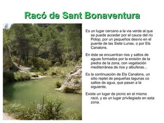 Racó de Sant Bonaventura Es un lugar cercano a la via verde al que se puede acceder por el cauce del rio Polop, por un pequeños desvío en el puente de las Siete Lunas, o por Els Canalons. En éste se encuentran rios y saltos de aguas formados por la erosión de la piedra de la zona, con vegetación mediterránea de rios y albuferas... Es la continuación de Els Canalons, un sitio replet de pequeñas lagunas co saltos de agua, que pasan a la siguiente,  Existe un lugar de picnic en el mismo racó, y es un lugar privilegiado en esta zona. 