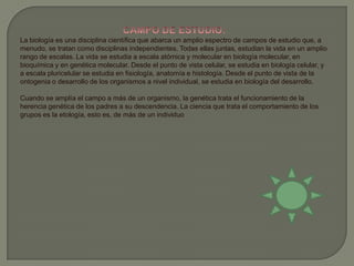 CAMPO DE ESTUDIO:La biología es una disciplina científica que abarca un amplio espectro de campos de estudio que, a menudo, se tratan como disciplinas independientes. Todas ellas juntas, estudian la vida en un amplio rango de escalas. La vida se estudia a escala atómica y molecular en biología molecular, en bioquímica y en genética molecular. Desde el punto de vista celular, se estudia en biología celular, y a escala pluricelular se estudia en fisiología, anatomía e histología. Desde el punto de vista de la ontogenia o desarrollo de los organismos a nivel individual, se estudia en biología del desarrollo.Cuando se amplía el campo a más de un organismo, la genética trata el funcionamiento de la herencia genética de los padres a su descendencia. La ciencia que trata el comportamiento de los grupos es la etología, esto es, de más de un individuo