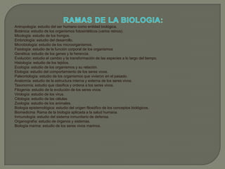 RAMAS DE LA BIOLOGIA:Antropología: estudio del ser humano como entidad biológica. Botánica: estudio de los organismos fotosintéticos (varios reinos). Micología: estudio de los hongos. Embriología: estudio del desarrollo. Microbiología: estudio de los microorganismos. Fisiología: estudio de la función corporal de los organismos Genética: estudio de los genes y la herencia. Evolución: estudio el cambio y la transformación de las especies a lo largo del tiempo. Histología: estudio de los tejidos. Ecología: estudio de los organismos y su relación. Etología: estudio del comportamiento de los seres vivos. Paleontología: estudio de los organismos que vivieron en el pasado. Anatomía: estudio de la estructura interna y externa de los seres vivos. Taxonomía: estudio que clasifica y ordena a los seres vivos. Filogenia: estudio de la evolución de los seres vivos. Virología: estudio de los virus. Citología: estudio de las células. Zoología: estudio de los animales. Biología epistemológica: estudio del origen filosófico de los conceptos biológicos. Biomedicina: Rama de la biología aplicada a la salud humana. Inmunología: estudio del sistema inmunitario de defensa. Organografía: estudio de órganos y sistemas. Biología marina: estudio de los seres vivos marinos. 