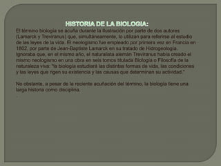 HISTORIA DE LA BIOLOGIA:El término biología se acuña durante la Ilustración por parte de dos autores (Lamarck y Treviranus) que, simultáneamente, lo utilizan para referirse al estudio de las leyes de la vida. El neologismo fue empleado por primera vez en Francia en 1802, por parte de Jean-Baptiste Lamarck en su tratado de Hidrogeología. Ignoraba que, en el mismo año, el naturalista alemán Treviranus había creado el mismo neologismo en una obra en seis tomos titulada Biología o Filosofía de la naturaleza viva: "la biología estudiará las distintas formas de vida, las condiciones y las leyes que rigen su existencia y las causas que determinan su actividad."No obstante, a pesar de la reciente acuñación del término, la biología tiene una larga historia como disciplina..