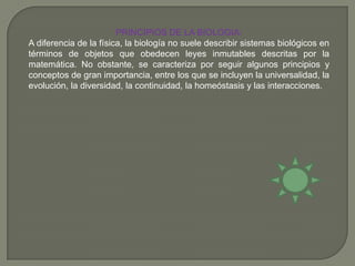PRINCIPIOS DE LA BIOLOGIA:A diferencia de la física, la biología no suele describir sistemas biológicos en términos de objetos que obedecen leyes inmutables descritas por la matemática. No obstante, se caracteriza por seguir algunos principios y conceptos de gran importancia, entre los que se incluyen la universalidad, la evolución, la diversidad, la continuidad, la homeóstasis y las interacciones.