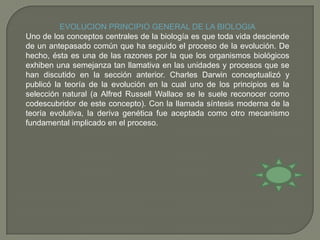 EVOLUCION PRINCIPIO GENERAL DE LA BIOLOGIAUno de los conceptos centrales de la biología es que toda vida desciende de un antepasado común que ha seguido el proceso de la evolución. De hecho, ésta es una de las razones por la que los organismos biológicos exhiben una semejanza tan llamativa en las unidades y procesos que se han discutido en la sección anterior. Charles Darwin conceptualizó y publicó la teoría de la evolución en la cual uno de los principios es la selección natural (a Alfred Russell Wallace se le suele reconocer como codescubridor de este concepto). Con la llamada síntesis moderna de la teoría evolutiva, la deriva genética fue aceptada como otro mecanismo fundamental implicado en el proceso.