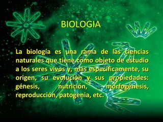 BIOLOGIA La biología es una rama de las ciencias naturales que tiene como objeto de estudio a los seres vivos y, más específicamente, su origen, su evolución y sus propiedades: génesis, nutrición, morfogénesis, reproducción, patogenia, etc.  