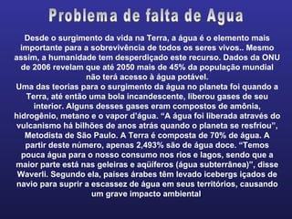 Desde o surgimento da vida na Terra, a água é o elemento mais importante para a sobrevivência de todos os seres vivos.. Mesmo assim, a humanidade tem desperdiçado este recurso. Dados da ONU de 2006 revelam que até 2050 mais de 45% da população mundial não terá acesso à água potável. Uma das teorias para o surgimento da água no planeta foi quando a Terra, até então uma bola incandescente, liberou gases de seu interior. Alguns desses gases eram compostos de amônia, hidrogênio, metano e o vapor d’água. “A água foi liberada através do vulcanismo há bilhões de anos atrás quando o planeta se resfriou”, Metodista de São Paulo. A Terra é composta de 70% de água. A partir deste número, apenas 2,493% são de água doce. “Temos pouca água para o nosso consumo nos rios e lagos, sendo que a maior parte está nas geleiras e aqüíferos (água subterrânea)”, disse Waverli. Segundo ela, países árabes têm levado icebergs içados de navio para suprir a escassez de água em seus territórios, causando um grave impacto ambiental . Problema de falta de Agua 