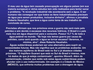 O mau uso da água tem causado preocupação em alguns países (em sua maioria europeus) e vários estudos tem sido realizados para tentar sanar o problema. “A revolução industrial não aconteceria sem a água. O ser humano não consegue ver que todos os itens industrializados precisam de água para serem produzidos, inclusive dinheiro”, afirmou o jornalista Roberto Haushahn, que teve a água como tema de seu trabalho de conclusão de curso. Previsões afirmam que nos próximos anos a guerra não será mais pelo petróleo e sim devido à escassez dos recursos hídricos. O Brasil é o país mais rico em água disponível para o consumo. Possuí 13,7 % de toda a água potável no mundo. “Se hoje nós temos guerra por causa de petróleo, como será quando a água se tornar escassa? Seremos, no mínimo, alvo”, disse Roberto Haushahn. Águas subterrâneas poderiam ser uma alternativa para suprir as necessidades futuras. Mas não significa que os problemas acabarão. Um dos maiores aqüíferos do Brasil está no Sul e já abastece cidades próximas. “O Aqüífero Guarani que está no Sul do Brasil é imenso, mas há dados de que já esteja contaminado”, apontou Waverli. Além da contaminação, cidades que estão sob estas águas subterrâneas podem afundar com o uso indiscriminado. Um exemplo é a Cidade do México (MÉXICO), que enfrenta muitos problemas com a drenagem de água. 