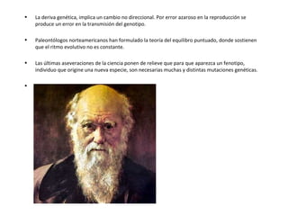 La deriva genética, implica un cambio no direccional. Por error azaroso en la reproducción se produce un error en la transmisión del genotipo.   Paleontólogos norteamericanos han formulado la teoría del equilibro puntuado, donde sostienen que el ritmo evolutivo no es constante.   Las últimas aseveraciones de la ciencia ponen de relieve que para que aparezca un fenotipo, individuo que origine una nueva especie, son necesarias muchas y distintas mutaciones genéticas.  