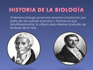 El término biología se remota durante la Ilustración por parte de dos autores (Lamarck y Treviranus) que, simultáneamente, lo utilizan para referirse al estudio de las leyes de la vida. 