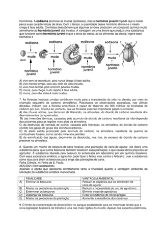 hormônios. A ecdisona promove as mudas (ecdíases), mas o hormônio juvenil impede que o inseto
perca suas características de larva. Com o tempo, a quantidade desse hormônio diminui e o inseto
chega à fase adulta. Cientistas descobriram que algumas árvores produzem um composto químico muito
semelhante ao hormônio juvenil dos insetos. A vantagem de uma árvore que produz uma substância
que funcione como hormônio juvenil é que a larva do inseto, ao se alimentar da planta, ingere esse
hormônio e




A) vive sem se reproduzir, pois nunca chega à fase adulta.
B) vive menos tempo, pois seu ciclo de vida encurta.
C) vive mais tempo, pois ocorrem poucas mudas.
D) morre, pois chega muito rápido à fase adulta.
E) morre, pois não sofrerá mais mudas.

7. As florestas tropicais umidas contribuem muito para a manutencão da vida no planeta, por meio do
chamado sequestro de carbono atmosférico. Resultados de observações sucessivas, nas ultimas
décadas, indicam que a floresta amazônica é capaz de absorver ate 300 milhões de toneladas de
carbono por ano. Conclui-se, portanto, que as florestas exercem importante papel no controle:
A) das chuvas acidas, que decorrem da liberacão, na atmosfera, do dioxido de carbono resultante dos
desmatamentos por queimadas.
 B) das inversões térmicas, causadas pelo acumulo de dioxido de carbono resultante da não-dispersão
dos poluentes para as regiões mais altas da atmosfera.
C) da destruicão da camada de ozônio, causada pela liberacão, na atmosfera, do dioxido de carbono
contido nos gases do grupo dos clorofluorcarbonos.
D) do efeito estufa provocado pelo acumulo de carbono na atmosfera, resultante da queima de
combustíveis fosseis, como carvão mineral e petróleo.
E) da eutrofizacão das águas, decorrente da dissolucão, nos rios, do excesso de dioxido de carbono
presente na atmosfera.

8. Quando um macho do besouro-da-cana localiza uma plantação de cana-de-açúcar, ele libera uma
substância para que outros besouros também localizem essa plantação, o que causa sérios prejuízos ao
agricultor. A substancia liberada pelo besouro foi sintetizada em laboratório por um químico brasileiro.
Com essa substância sintética, o agricultor pode fazer o feitiço virar contra o feiticeiro: usar a substancia
como isca para atrair os besouros para longe das plantações de cana.
Folha Ciência. In: Folha de S. Paulo,
25/5/2004 (com adaptações).
Assinale a opcão que apresenta corretamente tanto a finalidade quanto a vantagem ambiental da
utilização da substância sintética mencionada

     FINALIDADE                                      VANTAGEM AMBIENTAL
A)   Eliminar os besouros                            Reduzir as espécies que se alimentam de
                                                     cana-de-açúcar
B)   Afastar os predadores da plantação              Reduzir a necessidade do uso de agrotóxico
C)   Exterminar os besouros                          Eliminar o uso de agrotóxico
D)   Dispersar os besouros                           Evitar a incidência de novas pragas
E)   Afastar os predadores da plantação              Aumentar a resistência dos canaviais

9. O limite de concentração de álcool etílico no sangue estabelecido para os motoristas revela que a
nova legislação brasileira de trânsito é uma das mais rígidas do mundo. Apesar dos aspectos polêmicos,
 