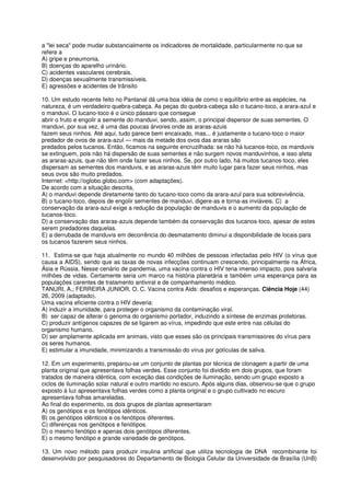 a "lei seca" pode mudar substancialmente os indicadores de mortalidade, particularmente no que se
refere a
A) gripe e pneumonia.
B) doenças do aparelho urinário.
C) acidentes vasculares cerebrais.
D) doenças sexualmente transmissíveis.
E) agressões e acidentes de trânsito

10. Um estudo recente feito no Pantanal dá uma boa idéia de como o equilíbrio entre as espécies, na
natureza, é um verdadeiro quebra-cabeça. As peças do quebra-cabeça são o tucano-toco, a arara-azul e
o manduvi. O tucano-toco é o único pássaro que consegue
abrir o fruto e engolir a semente do manduvi, sendo, assim, o principal dispersor de suas sementes. O
manduvi, por sua vez, é uma das poucas árvores onde as araras-azuis
fazem seus ninhos. Até aqui, tudo parece bem encaixado, mas... é justamente o tucano-toco o maior
predador de ovos de arara-azul — mais da metade dos ovos das araras são
predados pelos tucanos. Então, ficamos na seguinte encruzilhada: se não há tucanos-toco, os manduvis
se extinguem, pois não há dispersão de suas sementes e não surgem novos manduvinhos, e isso afeta
as araras-azuis, que não têm onde fazer seus ninhos. Se, por outro lado, há muitos tucanos-toco, eles
dispersam as sementes dos manduvis, e as araras-azuis têm muito lugar para fazer seus ninhos, mas
seus ovos são muito predados.
Internet: <http://oglobo.globo.com> (com adaptações).
De acordo com a situação descrita,
A) o manduvi depende diretamente tanto do tucano-toco como da arara-azul para sua sobrevivência.
B) o tucano-toco, depois de engolir sementes de manduvi, digere-as e torna-as inviáveis. C) a
conservação da arara-azul exige a redução da população de manduvis e o aumento da população de
tucanos-toco.
D) a conservação das araras-azuis depende também da conservação dos tucanos-toco, apesar de estes
serem predadores daquelas.
E) a derrubada de manduvis em decorrência do desmatamento diminui a disponibilidade de locais para
os tucanos fazerem seus ninhos.

11. Estima-se que haja atualmente no mundo 40 milhões de pessoas infectadas pelo HIV (o vírus que
causa a AIDS), sendo que as taxas de novas infecções continuam crescendo, principalmente na África,
Ásia e Rússia. Nesse cenário de pandemia, uma vacina contra o HIV teria imenso impacto, pois salvaria
milhões de vidas. Certamente seria um marco na história planetária e também uma esperança para as
populações carentes de tratamento antiviral e de companhamento médico.
TANURI, A.; FERREIRA JUNIOR, O. C. Vacina contra Aids: desafios e esperanças. Ciência Hoje (44)
26, 2009 (adaptado).
Uma vacina eficiente contra o HIV deveria:
A) induzir a imunidade, para proteger o organismo da contaminação viral.
B) ser capaz de alterar o genoma do organismo portador, induzindo a síntese de enzimas protetoras.
C) produzir antígenos capazes de se ligarem ao vírus, impedindo que este entre nas células do
organismo humano.
D) ser amplamente aplicada em animais, visto que esses são os principais transmissores do vírus para
os seres humanos.
E) estimular a imunidade, minimizando a transmissão do vírus por gotículas de saliva.

12. Em um experimento, preparou-se um conjunto de plantas por técnica de clonagem a partir de uma
planta original que apresentava folhas verdes. Esse conjunto foi dividido em dois grupos, que foram
tratados de maneira idêntica, com exceção das condições de iluminação, sendo um grupo exposto a
ciclos de iluminação solar natural e outro mantido no escuro. Após alguns dias, observou-se que o grupo
exposto à luz apresentava folhas verdes como a planta original e o grupo cultivado no escuro
apresentava folhas amareladas.
Ao final do experimento, os dois grupos de plantas apresentaram
A) os genótipos e os fenótipos idênticos.
B) os genótipos idênticos e os fenótipos diferentes.
C) diferenças nos genótipos e fenótipos.
D) o mesmo fenótipo e apenas dois genótipos diferentes.
E) o mesmo fenótipo e grande variedade de genótipos.

13. Um novo método para produzir insulina artificial que utiliza tecnologia de DNA recombinante foi
desenvolvido por pesquisadores do Departamento de Biologia Celular da Universidade de Brasília (UnB)
 