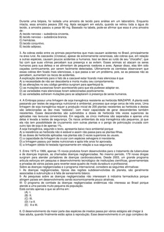 Durante uma biópsia, foi isolada uma amostra de tecido para análise em um laboratório. Enquanto
intacta, essa amostra pesava 200 mg. Após secagem em estufa, quando se retirou toda a água do
tecido, a amostra passou a pesar 80 mg. Baseado na tabela, pode-se afirmar que essa é uma amostra
de :
A) tecido nervoso – substância cinzenta.
B) tecido nervoso – substância branca.
C) hemácias.
D) tecido conjuntivo.
E) tecido adiposo.

3. As cobras estão entre os animais peçonhentos que mais causam acidentes no Brasil, principalmente
na área rural. As cascavéis (Crotalus), apesar de extremamente venenosas, são cobras que, em relação
a outras espécies, causam poucos acidentes a humanos. Isso se deve ao ruído de seu “chocalho”, que
faz com que suas vítimas percebam sua presença e as evitem. Esses animais só atacam os seres
humanos para sua defesa e se alimentam de pequenos roedores e aves. Apesar disso, elas têm sido
caçadas continuamente, por serem facilmente detectadas. Ultimamente os cientistas observaram que
essas cobras têm ficado mais silenciosas, o que passa a ser um problema, pois, se as pessoas não as
percebem, aumentam os riscos de acidentes.
A explicação darwinista para o fato de a cascavel estar ficando mais silenciosa é que
A) a necessidade de não ser descoberta e morta mudou seu comportamento.
B) as alterações no seu código genético surgiram para aperfeiçoá-la.
C) as mutações sucessivas foram acontecendo para que ela pudesse adaptar-se.
D) as variedades mais silenciosas foram selecionadas positivamente.
E) as variedades sofreram mutações para se adaptarem à presença de seres humanos.

4. A Embrapa possui uma linhagem de soja transgênica resistente ao herbicida IMAZAPIR. A planta está
passando por testes de segurança nutricional e ambiental, processo que exige cerca de três anos. Uma
linhagem de soja transgênica requer a produção inicial de 200 plantas resistentes ao herbicida e destas
são selecionadas as dez mais “estáveis”, com maior capacidade de gerar descendentes também
resistentes. Esses descendentes são submetidos a doses de herbicida três vezes superiores às
aplicadas nas lavouras convencionais. Em seguida, as cinco melhores são separadas e apenas uma
delas é levada a testes de segurança. Os riscos ambientais da soja transgênica são pequenos, já que
ela não tem possibilidade de cruzamento com outras plantas e o perigo de polinização cruzada com
outro tipo de soja é de apenas 1%.
A soja transgênica, segundo o texto, apresenta baixo risco ambiental porque
A) a resistência ao herbicida não é estável e assim não passa para as plantas-filhas.
B) as doses de herbicida aplicadas nas plantas são 3 vezes superiores às usuais.
C) a capacidade da linhagem de cruzar com espécies selvagens é inexistente.
D) a linhagem passou por testes nutricionais e após três anos foi aprovada.
E) a linhagem obtida foi testada rigorosamente em relação a sua segurança

5 .Entre 1975 e 1999, apenas 15 novos produtos foram desenvolvidos para o tratamento da tuberculose
e de doenças tropicais, as chamadas doenças negligenciadas. No mesmo período, 179 novas drogas
surgiram para atender portadores de doenças cardiovasculares. Desde 2003, um grande programa
articula esforços em pesquisa e desenvolvimento tecnológico de instituições científicas, governamentais
e privadas de vários países para reverter esse quadro de modo duradouro e profissional.
Sobre as doenças negligenciadas e o programa internacional, considere as seguintes afirmativas:
I- As doenças negligenciadas, típicas das regiões subdesenvolvidas do planeta, são geralmente
associadas à subnutrição e à falta de saneamento básico.
II- As pesquisas sobre as doenças negligenciadas não interessam à indústria farmacêutica porque
atingem países em desenvolvimento sendo economicamente pouco atrativas.
III- O programa de combate às doenças negligenciadas endêmicas não interessa ao Brasil porque
atende a uma parcela muito pequena da população.
Está correto apenas o que se afirma em:
     (A) I.
     (B) II.
     (C) III.
     (D) I e II.
     (E) II e III.

6. O desenvolvimento da maior parte das espécies de insetos passa por vários estágios até chegar à
fase adulta, quando finalmente estão aptos à reprodução. Esse desenvolvimento é um jogo complexo de
 
