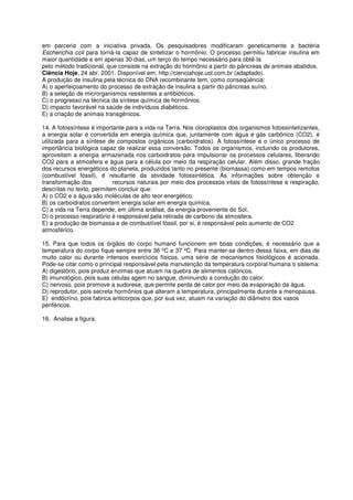 em parceria com a iniciativa privada. Os pesquisadores modificaram geneticamente a bactéria
Escherichia coli para torná-la capaz de sintetizar o hormônio. O processo permitiu fabricar insulina em
maior quantidade e em apenas 30 dias, um terço do tempo necessário para obtê-la
pelo método tradicional, que consiste na extração do hormônio a partir do pâncreas de animais abatidos.
Ciência Hoje, 24 abr. 2001. Disponível em: http://cienciahoje.uol.com.br (adaptado).
A produção de insulina pela técnica do DNA recombinante tem, como conseqüência:
A) o aperfeiçoamento do processo de extração de insulina a partir do pâncreas suíno.
B) a seleção de microrganismos resistentes a antibióticos.
C) o progresso na técnica da síntese química de hormônios.
D) impacto favorável na saúde de indivíduos diabéticos.
E) a criação de animais transgênicos.

14. A fotossíntese é importante para a vida na Terra. Nos cloroplastos dos organismos fotossintetizantes,
a energia solar é convertida em energia química que, juntamente com água e gás carbônico (CO2), é
utilizada para a síntese de compostos orgânicos (carboidratos). A fotossíntese é o único processo de
importância biológica capaz de realizar essa conversão. Todos os organismos, incluindo os produtores,
aproveitam a energia armazenada nos carboidratos para impulsionar os processos celulares, liberando
CO2 para a atmosfera e água para a célula por meio da respiração celular. Além disso, grande fração
dos recursos energéticos do planeta, produzidos tanto no presente (biomassa) como em tempos remotos
(combustível fóssil), é resultante da atividade fotossintética. As informações sobre obtenção e
transformação dos          recursos naturais por meio dos processos vitais de fotossíntese e respiração,
descritas no texto, permitem concluir que:
A) o CO2 e a água são moléculas de alto teor energético.
B) os carboidratos convertem energia solar em energia química.
C) a vida na Terra depende, em última análise, da energia proveniente do Sol.
D) o processo respiratório é responsável pela retirada de carbono da atmosfera.
E) a produção de biomassa e de combustível fóssil, por si, é responsável pelo aumento de CO2
atmosférico.

15. Para que todos os órgãos do corpo humano funcionem em boas condições, é necessário que a
temperatura do corpo fique sempre entre 36 ºC e 37 ºC. Para manter-se dentro dessa faixa, em dias de
muito calor ou durante intensos exercícios físicos, uma série de mecanismos fisiológicos é acionada.
Pode-se citar como o principal responsável pela manutenção da temperatura corporal humana o sistema:
A) digestório, pois produz enzimas que atuam na quebra de alimentos calóricos.
B) imunológico, pois suas células agem no sangue, diminuindo a condução do calor.
C) nervoso, pois promove a sudorese, que permite perda de calor por meio da evaporação da água.
D) reprodutor, pois secreta hormônios que alteram a temperatura, principalmente durante a menopausa.
E) endócrino, pois fabrica anticorpos que, por sua vez, atuam na variação do diâmetro dos vasos
periféricos.

16. Analise a figura.
 