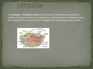           CITOLIGIALa citología o biología celular es la rama de la biología que estudia las células en lo que concierne a su estructura, sus funciones y su importancia en la complejidad de los seres vivos. Citología viene del griego κγτοs cavidad.
