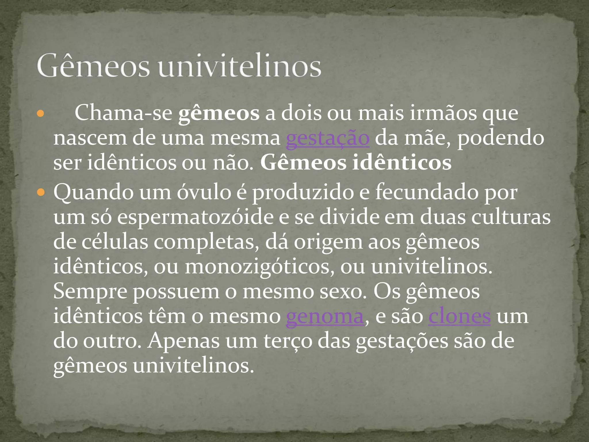  Chama-se gêmeos a dois ou mais irmãos que
nascem de uma mesma gestação da mãe, podendo
ser idênticos ou não. Gêmeos idênticos
 Quando um óvulo é produzido e fecundado por
um só espermatozóide e se divide em duas culturas
de células completas, dá origem aos gêmeos
idênticos, ou monozigóticos, ou univitelinos.
Sempre possuem o mesmo sexo. Os gêmeos
idênticos têm o mesmo genoma, e são clones um
do outro. Apenas um terço das gestações são de
gêmeos univitelinos.
 