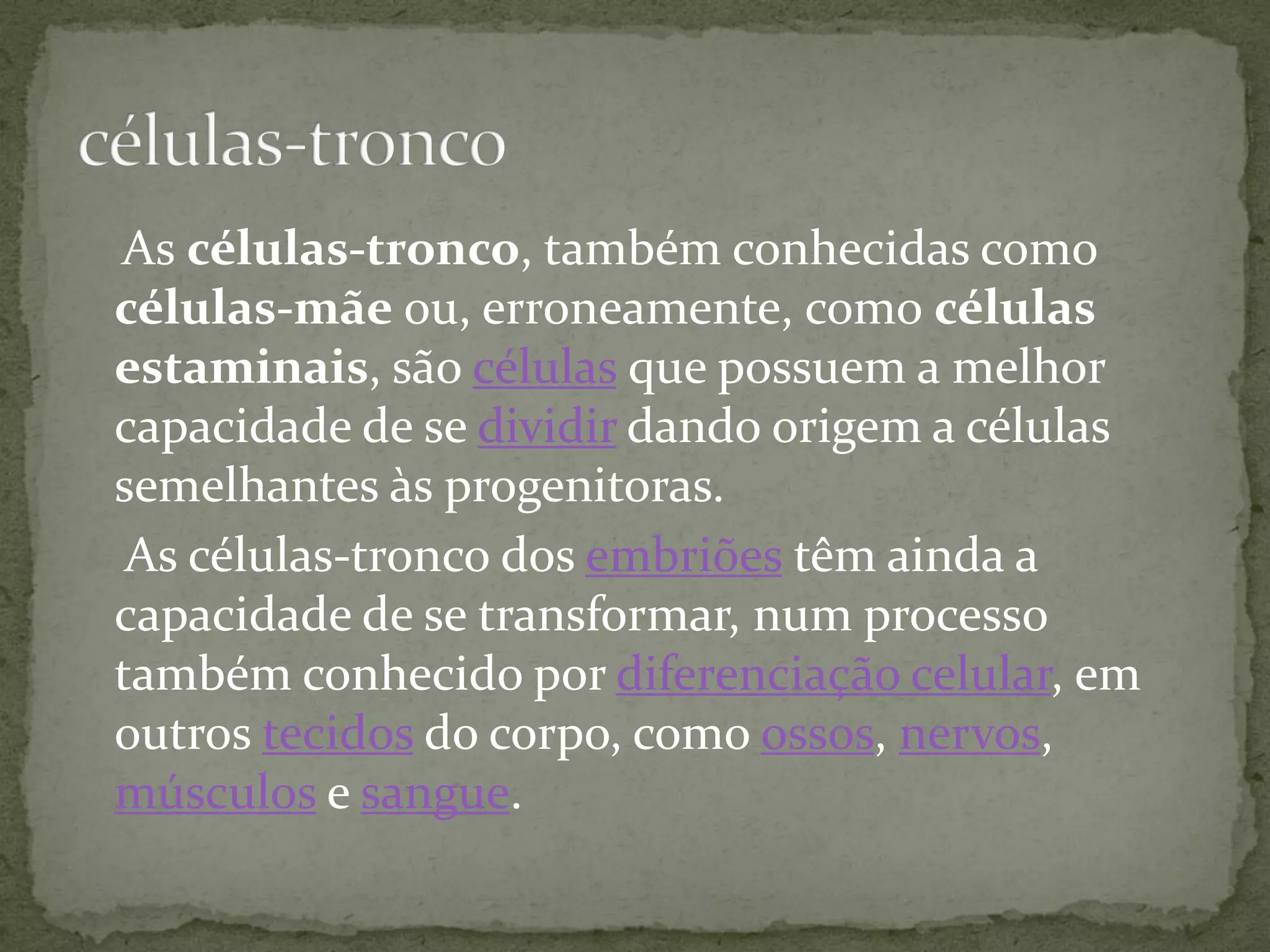 As células-tronco, também conhecidas como
células-mãe ou, erroneamente, como células
estaminais, são células que possuem a melhor
capacidade de se dividir dando origem a células
semelhantes às progenitoras.
As células-tronco dos embriões têm ainda a
capacidade de se transformar, num processo
também conhecido por diferenciação celular, em
outros tecidos do corpo, como ossos, nervos,
músculos e sangue.
 
