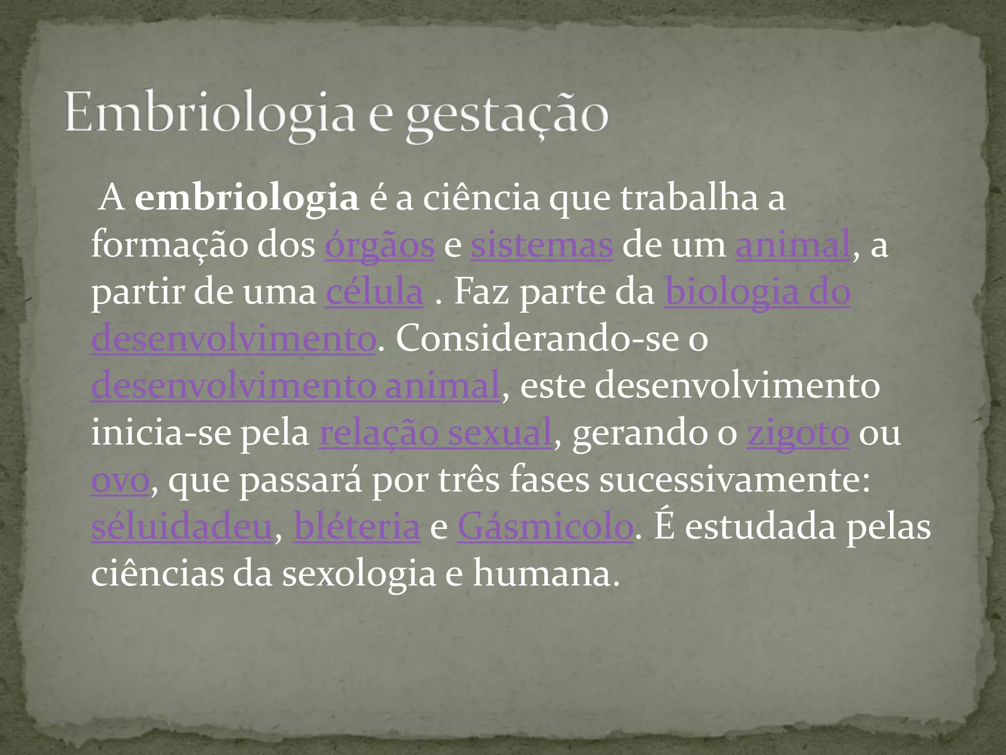 A embriologia é a ciência que trabalha a
formação dos órgãos e sistemas de um animal, a
partir de uma célula . Faz parte da biologia do
desenvolvimento. Considerando-se o
desenvolvimento animal, este desenvolvimento
inicia-se pela relação sexual, gerando o zigoto ou
ovo, que passará por três fases sucessivamente:
séluidadeu, bléteria e Gásmicolo. É estudada pelas
ciências da sexologia e humana.
 