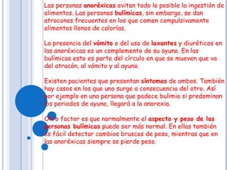 Las personas  anoréxicas  evitan todo lo posible la ingestión de alimentos. Las personas  bulímicas , sin embargo, se dan atracones frecuentes en los que comen compulsivamente alimentos llenos de calorías.   La presencia del  vómito  o del uso de  laxantes  y diuréticos en las anoréxicas es un complemento de su ayuno. En las bulímicas esto es parte del círculo en que se mueven que va del atracón, al vómito y al ayuno.   Existen pacientes que presentan  síntomas  de ambos. También hay casos en los que uno surge a consecuencia del otro. Así por ejemplo en una persona que padece bulimia si predominan los periodos de ayuno, llegará a la anorexia.   Otro factor es que normalmente el  aspecto y peso de las personas bulímicas  puede ser más normal. En ellas también es fácil detectar cambios bruscos de peso, mientras que en las anoréxicas siempre se pierde peso.  