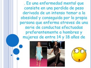 . Es una enfermedad mental que consiste en una perdida de peso derivada de un intenso temor a la obesidad y conseguida por la propia persona que enferma atreves de una serie de conductas efectuadas preferentemente a hombres y mujeres de entre 14 y 18 años de edad  