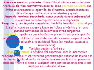 Anorexia nerviosa primaria : sólo existe el miedo a subir de peso. Anorexia de tipo restrictivo :conocida como  anorexia nerviosa , que limita severamente la ingestión de alimentos, especialmente de alimentos que contienen carbohidratos y grasa. Anorexia nerviosa secundaria , consecuencia de una enfermedad psiquiátrica como la esquizofrenia o la depresión. Purgativa y con ingesta compulsiva , también llamada  bulimia ; el que la sufre, come en exceso y luego se induce el vómito y, o toma grandes cantidades de laxantes u otros purgantes. Vigorexia , aquella en que el enfermo, presenta una preocupación obsesiva por el físico y una distorsión del esquema corporal que le lleva a una adicción a la actividad física (en muchos casos, a la musculación). También puede referirse a: Anorexia sexual , o pérdida del «apetito» para la interacción romántico-sexual y, en términos generales que conlleva un miedo a la intimidad hasta el punto de que la persona que la sufre, presenta ansiedad frente al sexo o cualquier otro contenido emocional o que implique una relación íntima. 