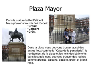 Plaza Mayor Dans la statue du Roi Felipe II  Nous pouvons trouver ces roches:  · Granit  · Calcaire  · Grès.  Dans la place nous pouvons trouver aussi des autres lieux comme la ''Casa de la panadería'', le revêtement de la place et les toits des bâtiments, dans lesquels nous pouvons trouver des roches comme ardoise, calcaire, basalte, granit et granit rose.  
