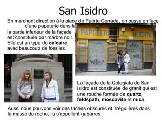San Isidro En marchant direction à la place de Puerta Cerrada, on passe en face  d’une papeterie dans laquelle La façade de la Colegiata de San  Isidro est constituée de granit qui est une rouche formée de  quartz ,  feldspath ,  moscovite  et  mica . la partie inferieur de la façade est constituée par marbre noir. Elle est un type de  calcaire  avec beaucoup de fossiles. Aussi nous pouvons voir des taches obscures et irrégulières dans la masse de roche, ils s’appellent gabarres. 