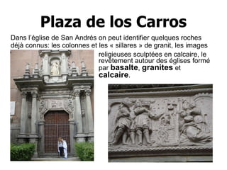 Plaza de los Carros religieuses sculptées en calcaire, le revêtement autour des églises formé par  basalte ,  granites  et  calcaire .   Dans l’église de San Andrés on peut identifier quelques roches déjà connus: les colonnes et les « sillares » de granit, les images 