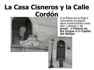 La Casa Cisneros y la Calle Cordón A la Plaza de la Paja il convienne souligner deux constructions avec des « sillares » de  granit  : el  Palacio de los Vargas  et la  Capilla del Obispo .   