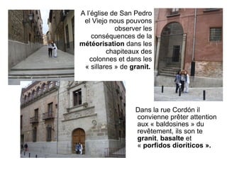 Dans la rue Cordón il convienne prêter attention aux « baldosines » du revêtement, ils son te  granit ,  basalte  et «  porfidos dioríticos ». A l’église de San Pedro el Viejo nous pouvons observer les conséquences de la  météorisation  dans les chapiteaux des colonnes et dans les « sillares » de  granit.   