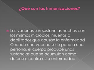 ¿Qué son las Inmunizaciones? Las vacunas son sustancias hechas con los mismos microbios, muertos o debilitados que causan la enfermedadCuando una vacuna se le pone a una persona, el cuerpo produce unas sustancias que se acumulan como defensas contra esta enfermedad 