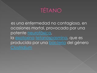 TÉTANO    es una enfermedad no contagiosa, en ocasiones mortal, provocada por una potente neurotóxica, la exotoxina tetanospasmina, que es producida por una bacteria del género Clostridium