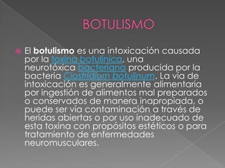 BOTULISMOEl botulismo es una intoxicación causada por la toxina botulínica, una neurotóxica bacteriana producida por la bacteria Clostridium botulinum. La vía de intoxicación es generalmente alimentaria por ingestión de alimentos mal preparados o conservados de manera inapropiada, o puede ser vía contaminación a través de heridas abiertas o por uso inadecuado de esta toxina con propósitos estéticos o para tratamiento de enfermedades neuromusculares.