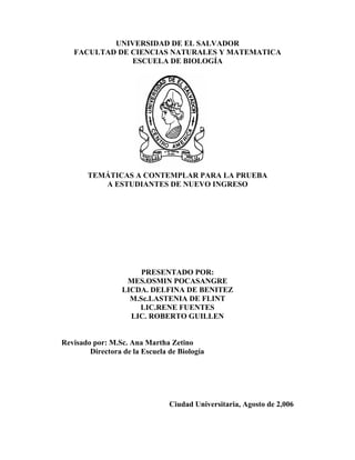 UNIVERSIDAD DE EL SALVADOR
   FACULTAD DE CIENCIAS NATURALES Y MATEMATICA
               ESCUELA DE BIOLOGÍA




       TEMÁTICAS A CONTEMPLAR PARA LA PRUEBA
          A ESTUDIANTES DE NUEVO INGRESO




                       PRESENTADO POR:
                   MES.OSMIN POCASANGRE
                  LICDA. DELFINA DE BENITEZ
                    M.Sc.LASTENIA DE FLINT
                      LIC.RENE FUENTES
                    LIC. ROBERTO GUILLEN


Revisado por: M.Sc. Ana Martha Zetino
        Directora de la Escuela de Biología




                                Ciudad Universitaria, Agosto de 2,006
 