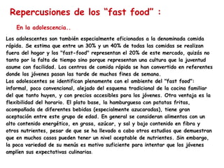 Repercusiones de los “fast food” : Los adolescentes son también especialmente aficionados a la denominada comida rápida. Se estima que entre un 30% y un 40% de todas las comidas se realizan fuera del hogar y los "fast-food" representan el 20% de este mercado, quizás no tanto por la falta de tiempo sino porque representan una cultura que la juventud asume con facilidad. Los centros de comida rápida se han convertido en referentes donde los jóvenes pasan las tarde de muchos fines de semana. Los adolescentes se identifican plenamente con el ambiente del "fast food": informal, poco convencional, alejado del esquema tradicional de la cocina familiar del que tanto huyen, y con precios accesibles para los jóvenes. Otra ventaja es la flexibilidad del horario. El plato base, la hamburguesa con patatas fritas, acompañada de diferentes bebidas (especialmente azucaradas), tiene gran aceptación entre este grupo de edad. En general se consideran alimentos con un alto contenido energético, en grasa, azúcar, y sal y bajo contenido en fibra y otros nutrientes, pesar de que se ha llevado a cabo otros estudios que demuestran que en muchos casos pueden tener un nivel aceptable de nutrientes. Sin embargo, la poca variedad de su menús es motivo suficiente para intentar que los jóvenes amplíen sus expectativas culinaria s . En la adolescencia.. 