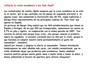 ¿Afecta la crisis económica a los fast food? Los restaurantes de comida rápida aseguran que la crisis económica no se nota en el sector, por lo que continúan con los planes de expansión previstos y, en algunos casos, han aumentado la facturación más del 5%, según explicaron a Europa Press representantes de las principales cadenas de 'fast food' que operan en España. Un portavoz de Burger King explicó que los 464 establecimientos que tienen en España y Portugal, de los que 420 son franquiciados, aumentaron las ventas un 5,7% en julio y agosto, en comparación con el mismo periodo de 2007. "Los turistas no entran más porque haya crisis, sino porque conocen el producto. Sobre los españoles, sí estamos creciendo pero no sólo por la crisis, porque lo que hacemos es adaptar nuestro menú permanentemente al gusto del consumidor", consideró. Apostó por innovar y adaptar la oferta al consumidor: "Hemos introducido hamburguesas de valor añadido más caras, con cebolla caramelizada, que se están vendiendo mejor que productos más económicos, hemos ampliado nuestros postres porque mucha gente viene a media tarde a tomar un dulce, y hemos adelantado el horario de apertura para ofrecer desayunos" .  