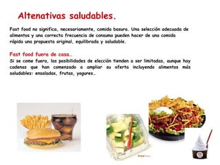Fast food no significa, necesariamente, comida basura. Una selección adecuada de alimentos y una correcta frecuencia de consumo pueden hacer de una comida rápida una propuesta original, equilibrada y saludable.  Fast food fuera de casa… Si se come fuera, las posibilidades de elección tienden a ser limitadas, aunque hay cadenas que han comenzado a ampliar su oferta incluyendo alimentos más saludables: ensaladas, frutas, yogures… Altenativas saludables. 