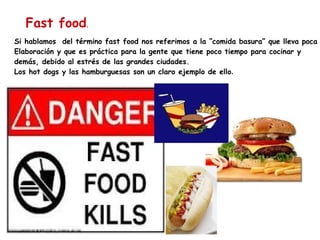 Si hablamos  del término fast food nos referimos a la “comida basura” que lleva poca  Elaboración y que es práctica para la gente que tiene poco tiempo para cocinar y  demás, debido al estrés de las grandes ciudades. Los hot dogs y las hamburguesas son un claro ejemplo de ello . Fast food . 