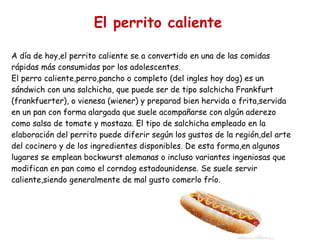 El perrito caliente A día de hoy,el perrito caliente se a convertido en una de las comidas rápidas más consumidas por los adolescentes. El perro caliente,perro,pancho o completo (del ingles hoy dog) es un sándwich con una salchicha, que puede ser de tipo salchicha Frankfurt (frankfuerter), o vienesa (wiener) y preparad bien hervida o frita,servida en un pan con forma alargada que suele acompañarse con algún aderezo como salsa de tomate y mostaza. El tipo de salchicha empleado en la elaboración del perrito puede diferir según los gustos de la región,del arte del cocinero y de los ingredientes disponibles. De esta forma,en algunos lugares se emplean bockwurst alemanas o incluso variantes ingeniosas que modifican en pan como el corndog estadounidense. Se suele servir caliente,siendo generalmente de mal gusto comerlo frío.  A día  