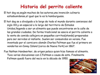 Historia del perrito caliente El hot dog es,según muchos de los autores,una invención culinaria estadounidense,al igual que lo es la hamburguesa. El hot dog se a divulgado a lo largo de todo el mundo durante comienzos del siglo XX,y en especial a lo largo del territorio de Estados Unidos,llegando a ser un alimento que puede encontrarse en la calle de las grandes ciudades. De forma tradicional se asocia el perrito caliente a la venta de comida callejera en pequeños carritos(stands) preparados para ser servidos al instante. Suelen ser consumidos en verano. Fue inventado por el carnicero alemán Charles Feltman que fue el primero en venderlos en Coney Island (cerca de Nueva York) en 1867. Fue Nathan Handwerker, de origen polaco quien hizo famoso el alimento. Tuvo varias discusiones con C.Feltman a causa de esto. Finalmente Feltman quedó fuera del necio en la década de 1950. 