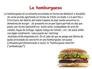 La hamburguesa La hamburguesa es un alimento procesado en forma de sándwich o bocadillo de carne picada aglutinada en forma de filete cocinado o a la parrilla o frito,fuera del ámbito del habla hispana es mas común encontrar la denominación burger . Se presenta en un pan ligero partido en dos que posee una forma semiesférica. Suele estar acompañada de aros de cebolla, hojas de lechuga, alguna rodaja de tomate , etc. Se suele aliñar con algún condimento  como puede ser: ketchup ,mostaza,relish,mayonesa,etc. En el caso de que se ponga una lámina de queso procesado se convierte en una hamburguesa con queso ( cheeseburger ).Denominada a veces: la "hamburguesa amarilla" (" yellowburger "). 