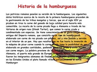 Historia de la hamburguesa Los patricios romanos poseían su versión de la hamburguesa. Los siguientes datos históricos acerca de la receta de la primera hamburguesa proceden de la gastronomía de las tribus mongolas y turcas, que en el siglo XIV ya picaban en tiras la carne del ganado de baja calidad para hacerla más comestible. La receta de la carne picada llega a Alemania a través de los tártaros de origen ruso (Steak Tartar), que comen la carne cruda y condimentada con especias. Se tiene conocimiento de un plato similar más antiguo del Imperio romano, que consistía en un tipo de hamburguesa elaborado con carne de res picada con piñones, sal y vino pasado y servida en el interior de un pan. Hay que resaltar que no fue hasta la invención de la máquina de picar carne cuando la carne picada tomo la posibilidad de ser elaborada en grandes cantidades, pudiendo combinar grasa y otros tejidos con carne magra. La palabra proviene de la ciudad de Hamburgo, en Alemania, el puerto más grande de Europa en aquella época. Posteriormente fueron los inmigrantes alemanes de finales del siglo XIX quienes introdujeron en los Estados Unidos el plato llamado «filete estadounidense al estilo Hamburgo»  