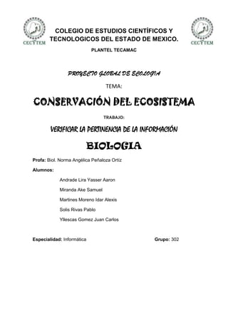 COLEGIO DE ESTUDIOS CIENTÍFICOS Y
        TECNOLOGICOS DEL ESTADO DE MEXICO.
                            PLANTEL TECAMAC




                PROYECTO GLOBAL DE ECOLOGIA

                                  TEMA:

CONSERVACIÓN DEL ECOSISTEMA
                                 TRABAJO:

        VERIFICAR LA PERTINENCIA DE LA INFORMACIÓN

                            BIOLOGIA
Profa: Biol. Norma Angélica Peñaloza Ortíz

Alumnos:

            Andrade Lira Yasser Aaron

            Miranda Ake Samuel

            Martines Moreno Idar Alexis

            Solis Rivas Pablo

            Yllescas Gomez Juan Carlos



Especialidad: Informática                     Grupo: 302
 