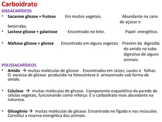 Carboidrato
DISSACARÍDEOS
• Sacarose glicose + frutose Em muitos vegetais. Abundante na cana
de açúcar e
beterraba.
• Lactose glicose + galactose Encontrado no leite. Papel energético.
• Maltose glicose + glicose Encontrado em alguns vegetais. Provém da digestão
do amido no tubo
digestivo de alguns
animais.
POLISSACARÍDEOS
• Amido  muitas moléculas de glicose . Encontrados em raízes, caules e folhas.
O excesso de glicose produzido na fotossíntese é armazenado sob forma de
amido.
• Celulose  muitas moléculas de glicose. Componente esquelético da parede de
células vegetais, funcionando como reforço. É o carboidrato mais abundante na
natureza.
• Glicogênio  muitas moléculas de glicose. Encontrado no fígado e nos músculos.
Constitui a reserva energética dos animais.
 