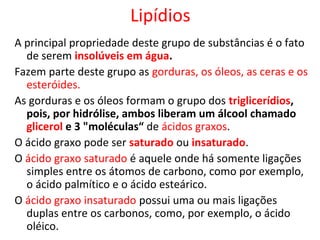 Lipídios
A principal propriedade deste grupo de substâncias é o fato
de serem insolúveis em água.
Fazem parte deste grupo as gorduras, os óleos, as ceras e os
esteróides.
As gorduras e os óleos formam o grupo dos triglicerídios,
pois, por hidrólise, ambos liberam um álcool chamado
glicerol e 3 "moléculas“ de ácidos graxos.
O ácido graxo pode ser saturado ou insaturado.
O ácido graxo saturado é aquele onde há somente ligações
simples entre os átomos de carbono, como por exemplo,
o ácido palmítico e o ácido esteárico.
O ácido graxo insaturado possui uma ou mais ligações
duplas entre os carbonos, como, por exemplo, o ácido
oléico.
 