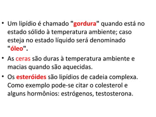 • Um lipídio é chamado "gordura" quando está no
estado sólido à temperatura ambiente; caso
esteja no estado líquido será denominado
"óleo".
• As ceras são duras à temperatura ambiente e
macias quando são aquecidas.
• Os esteróides são lipídios de cadeia complexa.
Como exemplo pode-se citar o colesterol e
alguns hormônios: estrógenos, testosterona.
 