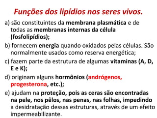Funções dos lipídios nos seres vivos.
a) são constituintes da membrana plasmática e de
todas as membranas internas da célula
(fosfolipídios);
b) fornecem energia quando oxidados pelas células. São
normalmente usados como reserva energética;
c) fazem parte da estrutura de algumas vitaminas (A, D,
E e K);
d) originam alguns hormônios (andrógenos,
progesterona, etc.);
e) ajudam na proteção, pois as ceras são encontradas
na pele, nos pêlos, nas penas, nas folhas, impedindo
a desidratação dessas estruturas, através de um efeito
impermeabilizante.
 