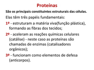 Proteínas
São os principais constituintes estruturais das células.
Elas têm três papéis fundamentais:
1º - estruturam a matéria viva(função plástica),
formando as fibras dos tecidos;
2º - aceleram as reações químicas celulares
(catálise) - neste caso as proteínas são
chamadas de enzimas (catalisadores
orgânicos);
3º - funcionam como elementos de defesa
(anticorpos).
 