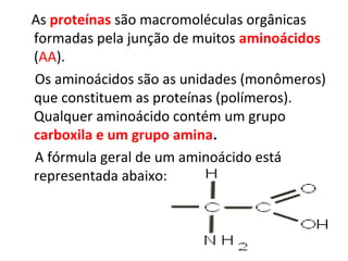 As proteínas são macromoléculas orgânicas
formadas pela junção de muitos aminoácidos
(AA).
Os aminoácidos são as unidades (monômeros)
que constituem as proteínas (polímeros).
Qualquer aminoácido contém um grupo
carboxila e um grupo amina.
A fórmula geral de um aminoácido está
representada abaixo:
 
