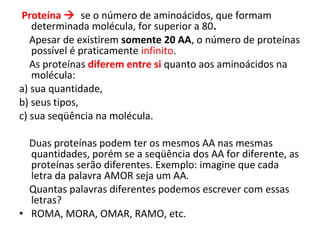Proteína  se o número de aminoácidos, que formam
determinada molécula, for superior a 80.
Apesar de existirem somente 20 AA, o número de proteínas
possível é praticamente infinito.
As proteínas diferem entre si quanto aos aminoácidos na
molécula:
a) sua quantidade,
b) seus tipos,
c) sua seqüência na molécula.
Duas proteínas podem ter os mesmos AA nas mesmas
quantidades, porém se a seqüência dos AA for diferente, as
proteínas serão diferentes. Exemplo: imagine que cada
letra da palavra AMOR seja um AA.
Quantas palavras diferentes podemos escrever com essas
letras?
• ROMA, MORA, OMAR, RAMO, etc.
 