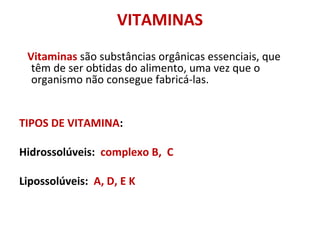 VITAMINAS
Vitaminas são substâncias orgânicas essenciais, que
têm de ser obtidas do alimento, uma vez que o
organismo não consegue fabricá-las.
TIPOS DE VITAMINA:
Hidrossolúveis: complexo B, C
Lipossolúveis: A, D, E K
 