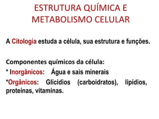 ESTRUTURA QUÍMICA E
METABOLISMO CELULAR
A Citologia estuda a célula, sua estrutura e funções.
Componentes químicos da célula:
* Inorgânicos: Água e sais minerais
*Orgânicos: Glicidios (carboidratos), lipídios,
proteínas, vitaminas.
 